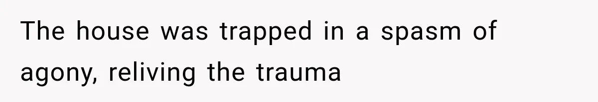 The house was trapped in a spasm of agony, reliving the trauma
