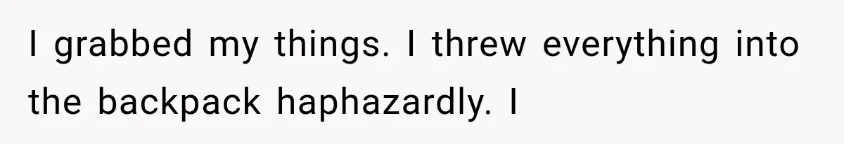 I grabbed my things. I threw everything into the backpack haphazardly. I