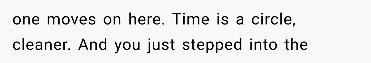 one moves on here. Time is a circle, cleaner. And you just stepped into the