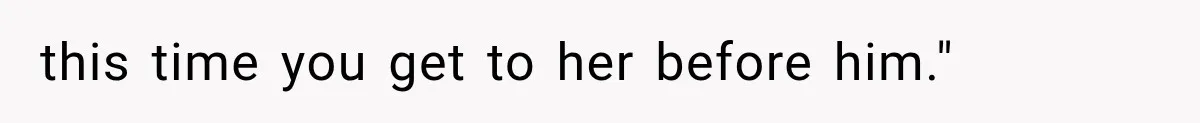 this time you get to her before him."