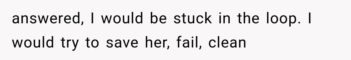 answered, I would be stuck in the loop. I would try to save her, fail, clean