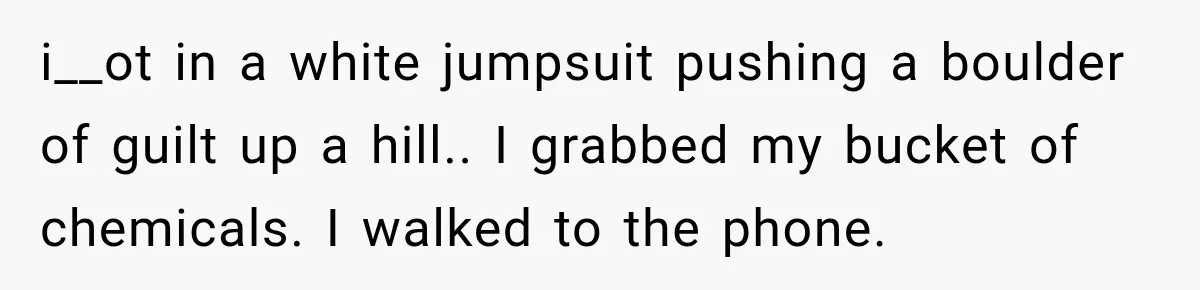 i__ot in a white jumpsuit pushing a boulder of guilt up a hill.. I grabbed my bucket of chemicals. I walked to the phone.