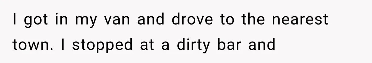 I got in my van and drove to the nearest town. I stopped at a dirty bar and