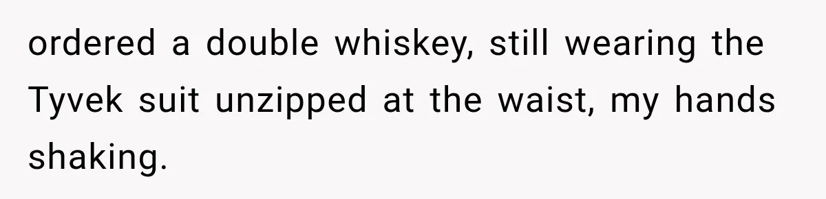 ordered a double whiskey, still wearing the Tyvek suit unzipped at the waist, my hands shaking.