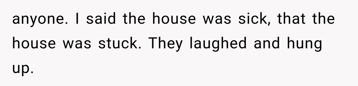 anyone. I said the house was sick, that the house was stuck. They laughed and hung up.