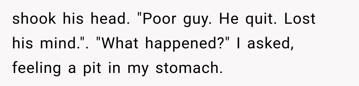 shook his head. "Poor guy. He quit. Lost his mind.". "What happened?" I asked, feeling a pit in my stomach.