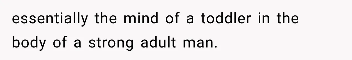 essentially the mind of a toddler in the body of a strong adult man.