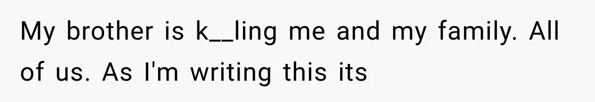 My brother is k__ling me and my family. All of us. As I'm writing this its
