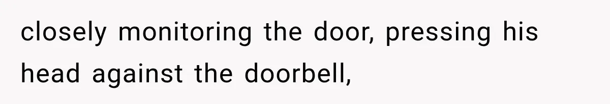 closely monitoring the door, pressing his head against the doorbell,