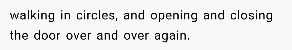 walking in circles, and opening and closing the door over and over again.