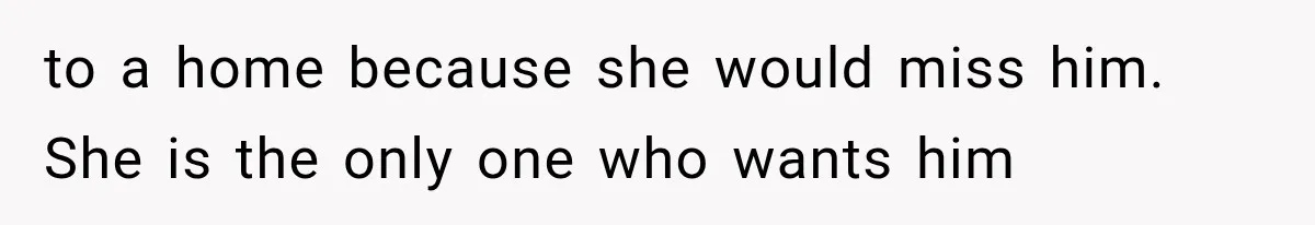to a home because she would miss him. She is the only one who wants him