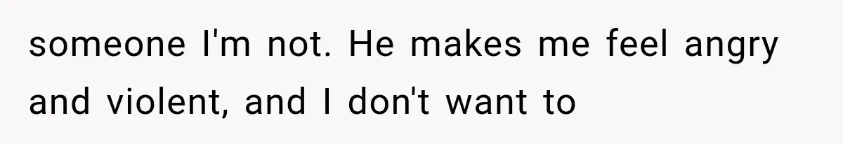 someone I'm not. He makes me feel angry and violent, and I don't want to