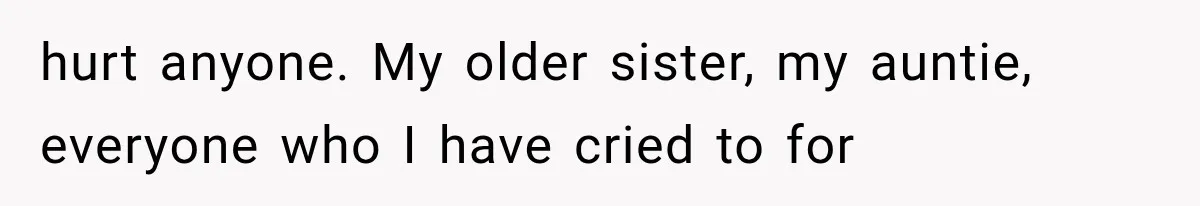hurt anyone. My older sister, my auntie, everyone who I have cried to for