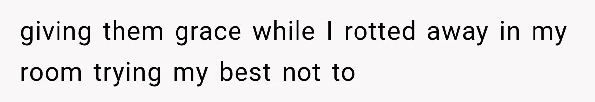 giving them grace while I rotted away in my room trying my best not to