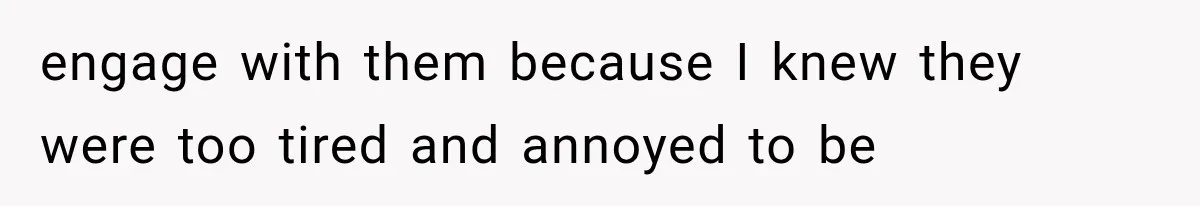 engage with them because I knew they were too tired and annoyed to be