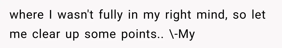 where I wasn't fully in my right mind, so let me clear up some points.. \-My