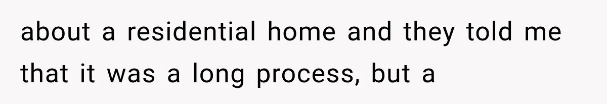 about a residential home and they told me that it was a long process, but a