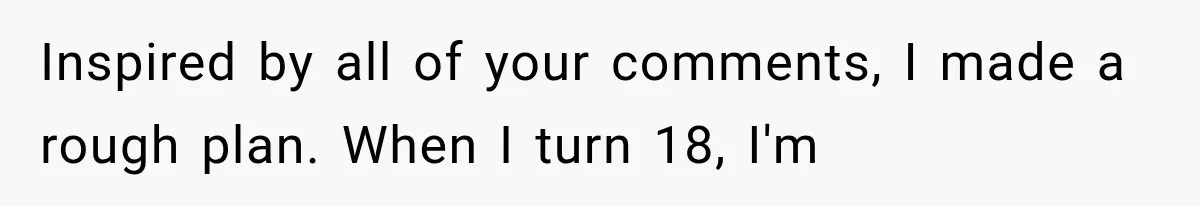 Inspired by all of your comments, I made a rough plan. When I turn 18, I'm