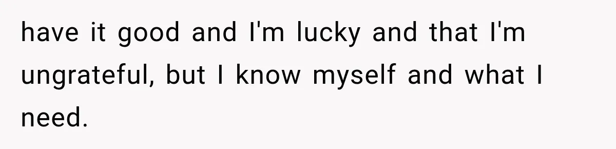 have it good and I'm lucky and that I'm ungrateful, but I know myself and what I need.