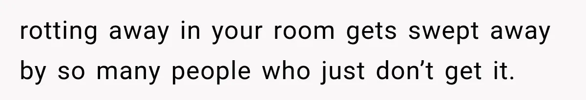 rotting away in your room gets swept away by so many people who just don’t get it.