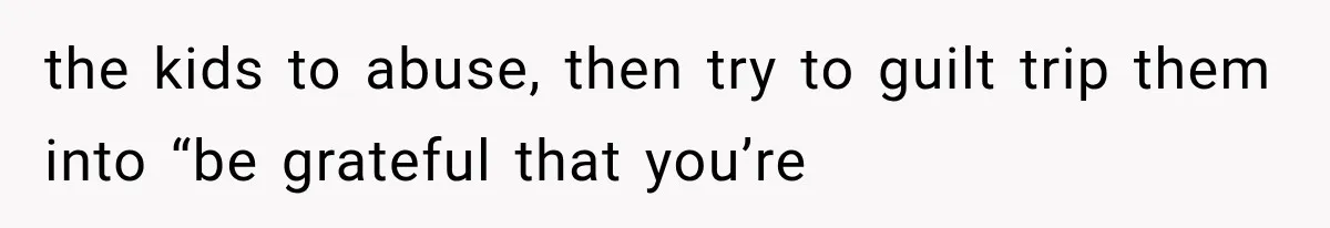 the kids to abuse, then try to guilt trip them into “be grateful that you’re