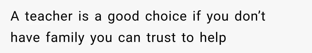 A teacher is a good choice if you don’t have family you can trust to help