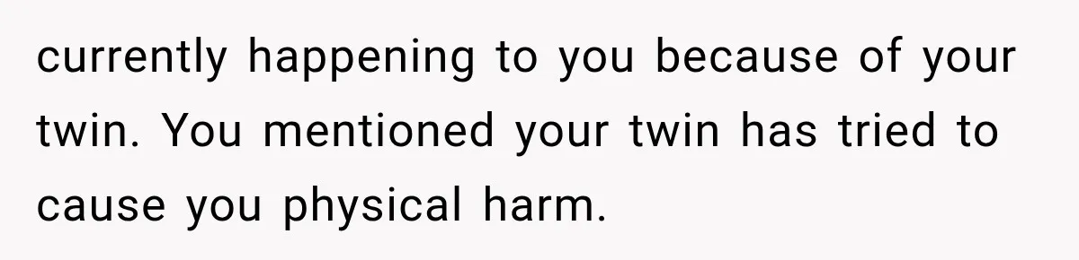 currently happening to you because of your twin. You mentioned your twin has tried to cause you physical harm.