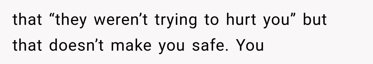 that “they weren’t trying to hurt you” but that doesn’t make you safe. You