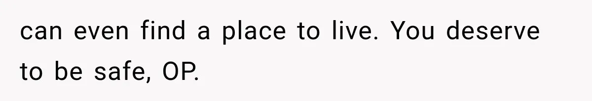 can even find a place to live. You deserve to be safe, OP.