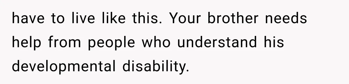 have to live like this. Your brother needs help from people who understand his developmental disability.