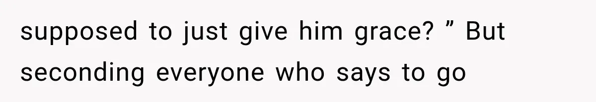 supposed to just give him grace? ” But seconding everyone who says to go