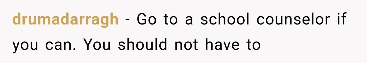 drumadarragh − Go to a school counselor if you can. You should not have to