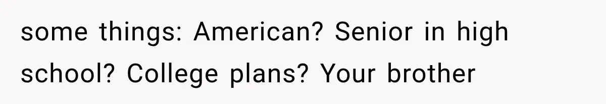 some things: American? Senior in high school? College plans? Your brother