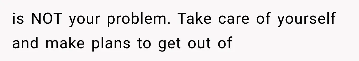 is NOT your problem. Take care of yourself and make plans to get out of