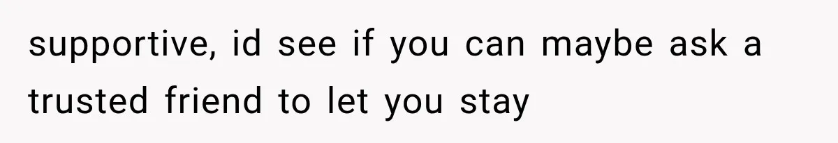 supportive, id see if you can maybe ask a trusted friend to let you stay