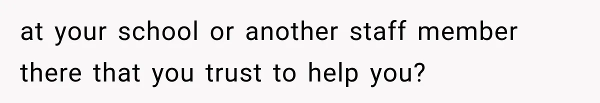at your school or another staff member there that you trust to help you?