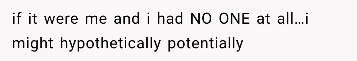 if it were me and i had NO ONE at all…i might hypothetically potentially