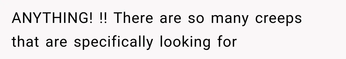 ANYTHING! !! There are so many creeps that are specifically looking for