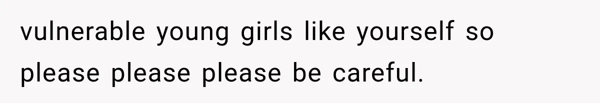 vulnerable young girls like yourself so please please please be careful.