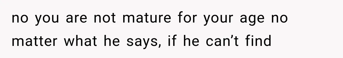 no you are not mature for your age no matter what he says, if he can’t find