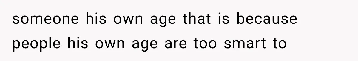 someone his own age that is because people his own age are too smart to