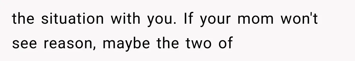 the situation with you. If your mom won't see reason, maybe the two of