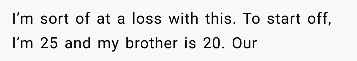 Woman Suspects Something Disturbing Between Her Mother and Brother, Then Secretly Comes Home Early and Confirms It I’m sort of at a loss with this. To start off, I’m 25 and my brother is 20. Our