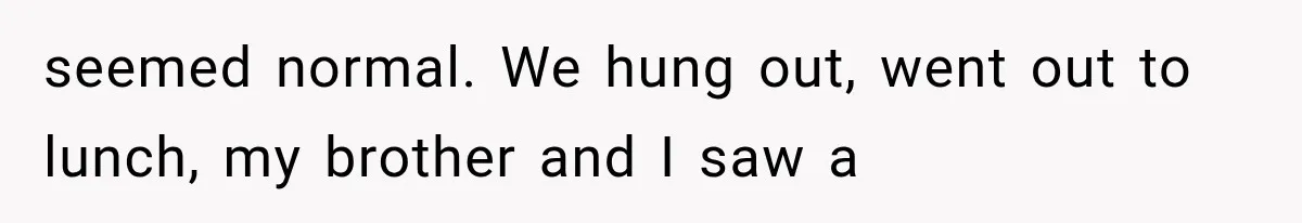 Woman Suspects Something Disturbing Between Her Mother and Brother, Then Secretly Comes Home Early and Confirms It seemed normal. We hung out, went out to lunch, my brother and I saw a