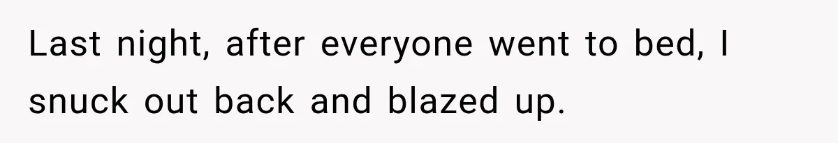 Woman Suspects Something Disturbing Between Her Mother and Brother, Then Secretly Comes Home Early and Confirms It Last night, after everyone went to bed, I snuck out back and blazed up.