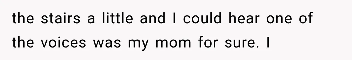 Woman Suspects Something Disturbing Between Her Mother and Brother, Then Secretly Comes Home Early and Confirms It the stairs a little and I could hear one of the voices was my mom for sure. I