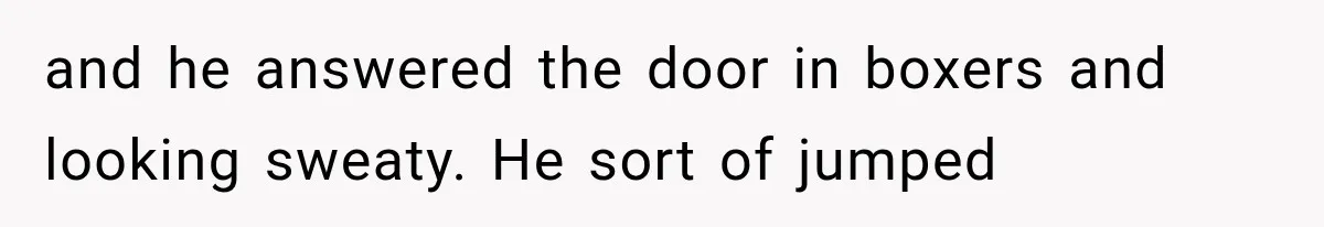 Woman Suspects Something Disturbing Between Her Mother and Brother, Then Secretly Comes Home Early and Confirms It and he answered the door in boxers and looking sweaty. He sort of jumped