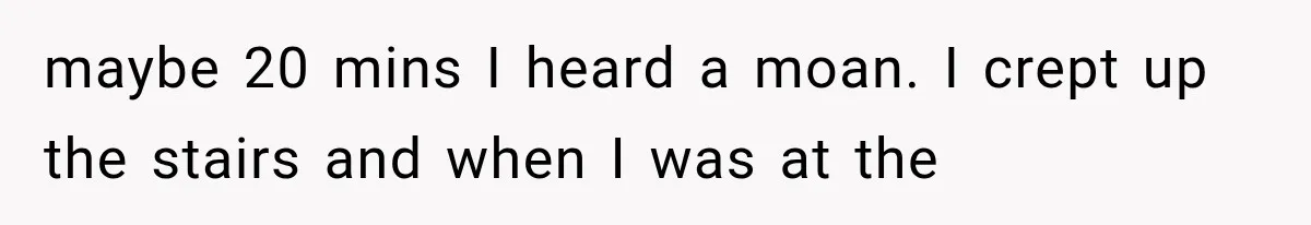 Woman Suspects Something Disturbing Between Her Mother and Brother, Then Secretly Comes Home Early and Confirms It maybe 20 mins I heard a moan. I crept up the stairs and when I was at the