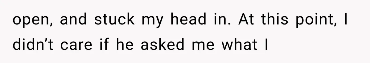 Woman Suspects Something Disturbing Between Her Mother and Brother, Then Secretly Comes Home Early and Confirms It open, and stuck my head in. At this point, I didn’t care if he asked me what I