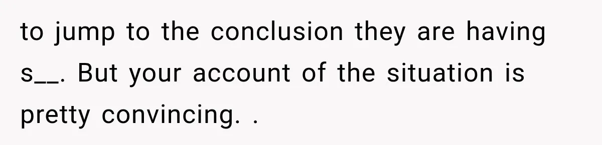 Woman Suspects Something Disturbing Between Her Mother and Brother, Then Secretly Comes Home Early and Confirms It to jump to the conclusion they are having s__. But your account of the situation is pretty convincing. .